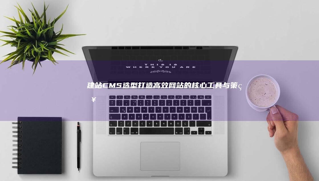 建站CMS选型：打造高效网站的核心工具与策略