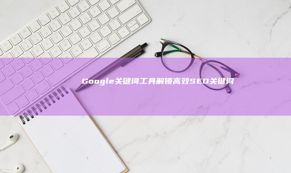 Google关键词工具：解锁高效SEO关键词研究与优化秘籍