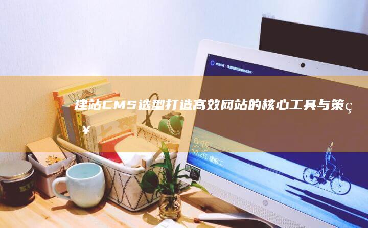 建站CMS选型：打造高效网站的核心工具与策略